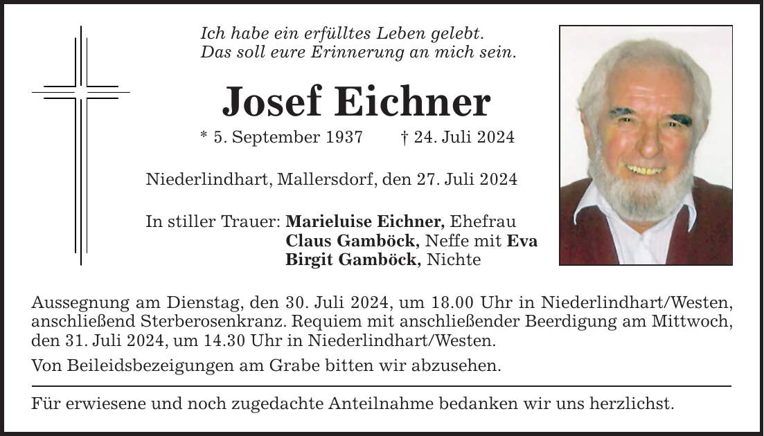 Ich habe ein erfülltes Leben gelebt. Das soll eure Erinnerung an mich sein. Josef Eichner * 5. September 1937 + 24. Juli 2024 Niederlindhart, Mallersdorf, den 27. Juli 2024 In stiller Trauer: Marieluise Eichner, Ehefrau Claus Gamböck, Neffe mit Eva Birgit Gamböck, Nichte Aussegnung am Dienstag, den 30. Juli 2024, um 18.00 Uhr in Niederlindhart/Westen, anschließend Sterberosenkranz. Requiem mit anschließender Beerdigung am Mittwoch, den 31. Juli 2024, um 14.30 Uhr in Niederlindhart/Westen. Von Beileidsbezeigungen am Grabe bitten wir abzusehen. Für erwiesene und noch zugedachte Anteilnahme bedanken wir uns herzlichst.