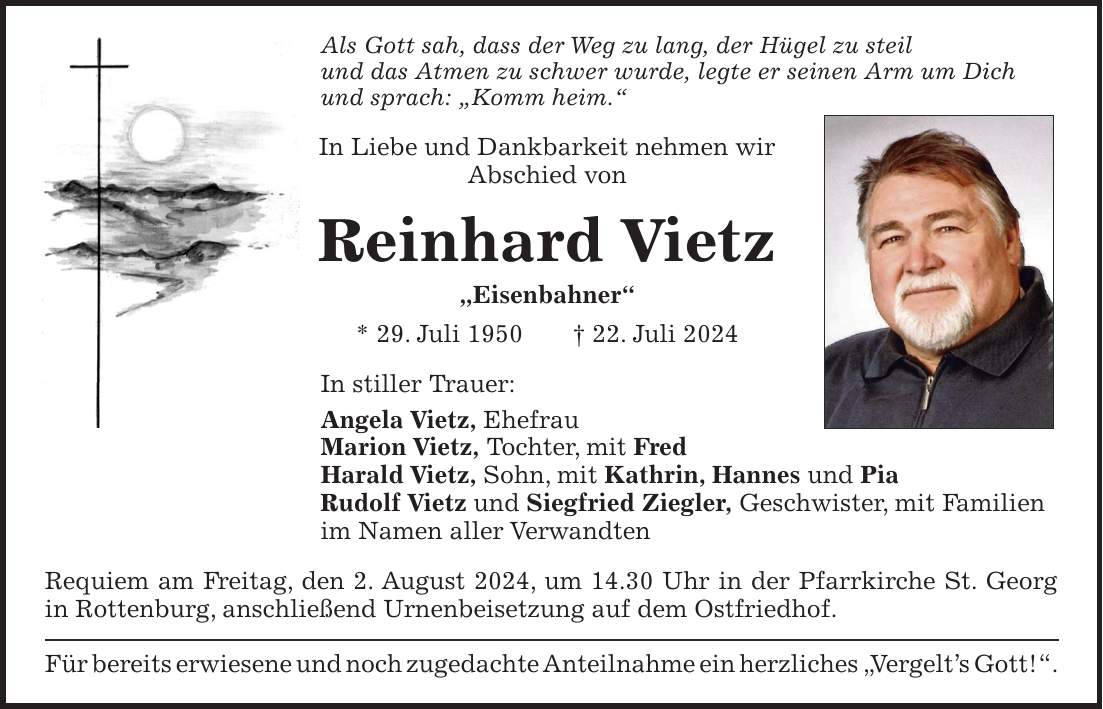 Als Gott sah, dass der Weg zu lang, der Hügel zu steil und das Atmen zu schwer wurde, legte er seinen Arm um Dich und sprach: 'Komm heim.' In Liebe und Dankbarkeit nehmen wir Abschied von Reinhard Vietz 'Eisenbahner' * 29. Juli 1950 + 22. Juli 2024 In stiller Trauer: Angela Vietz, Ehefrau Marion Vietz, Tochter, mit Fred Harald Vietz, Sohn, mit Kathrin, Hannes und Pia Rudolf Vietz und Siegfried Ziegler, Geschwister, mit Familien im Namen aller Verwandten Requiem am Freitag, den 2. August 2024, um 14.30 Uhr in der Pfarrkirche St. Georg in Rottenburg, anschließend Urnenbeisetzung auf dem Ostfriedhof. Für bereits erwiesene und noch zugedachte Anteilnahme ein herzliches 'Vergelts Gott!'.