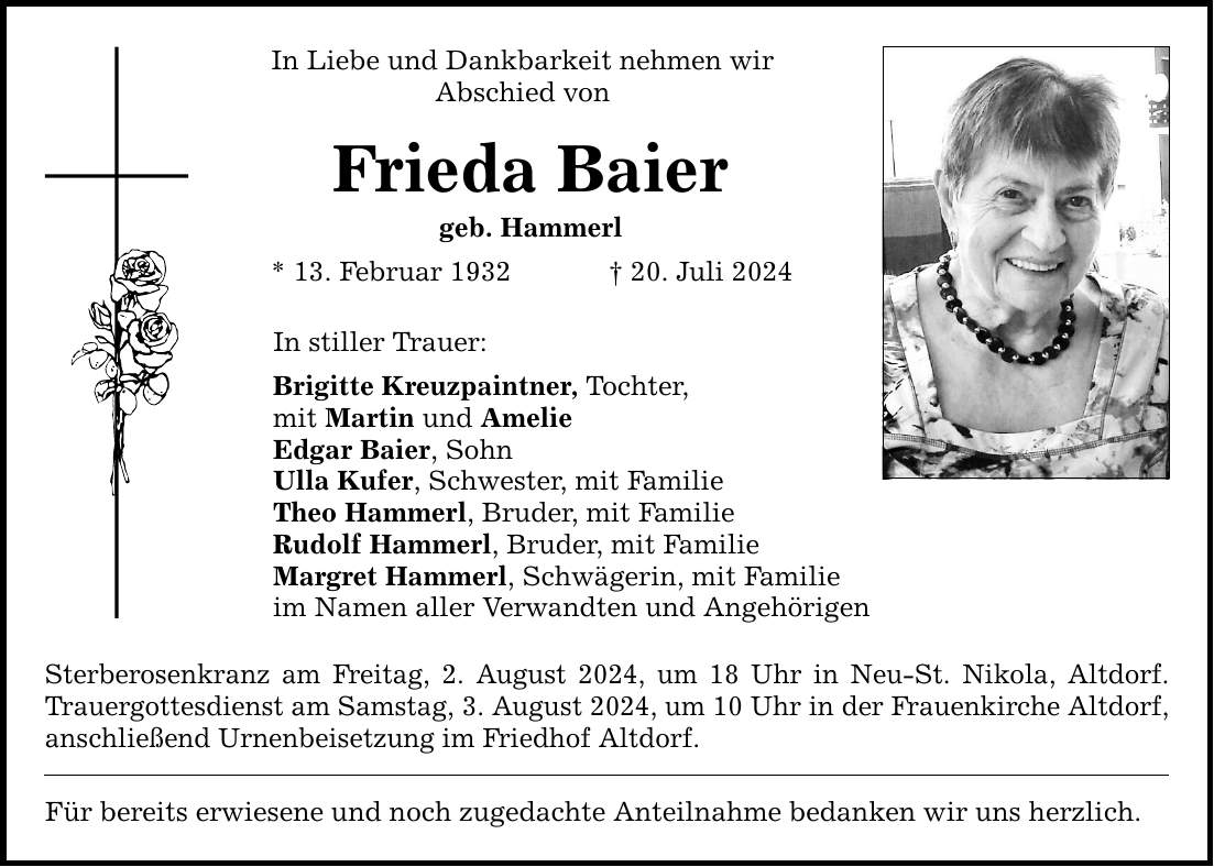 In Liebe und Dankbarkeit nehmen wir Abschied von Frieda Baier geb. Hammerl * 13. Februar ***. Juli 2024 In stiller Trauer: Brigitte Kreuzpaintner, Tochter, mit Martin und Amelie Edgar Baier, Sohn Ulla Kufer, Schwester, mit Familie Theo Hammerl, Bruder, mit Familie Rudolf Hammerl, Bruder, mit Familie Margret Hammerl, Schwägerin, mit Familie im Namen aller Verwandten und Angehörigen Sterberosenkranz am Freitag, 2. August 2024, um 18 Uhr in Neu-St. Nikola, Altdorf. Trauergottesdienst am Samstag, 3. August 2024, um 10 Uhr in der Frauenkirche Altdorf, anschließend Urnenbeisetzung im Friedhof Altdorf. Für bereits erwiesene und noch zugedachte Anteilnahme bedanken wir uns herzlich.