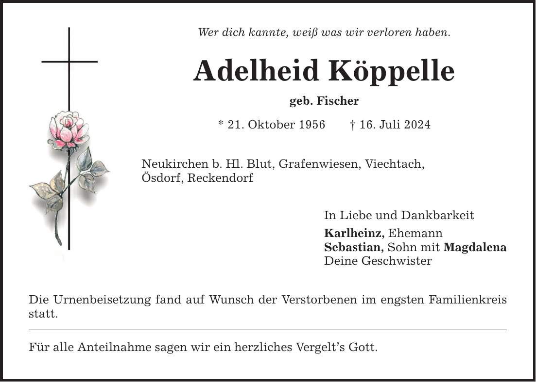 Wer dich kannte, weiß was wir verloren haben. Adelheid Köppelle geb. Fischer * 21. Oktober ***. Juli 2024 Neukirchen b. Hl. Blut, Grafenwiesen, Viechtach, Ösdorf, Reckendorf Die Urnenbeisetzung fand auf Wunsch der Verstorbenen im engsten Familienkreis statt. Für alle Anteilnahme sagen wir ein herzliches Vergelts Gott. In Liebe und Dankbarkeit Karlheinz, Ehemann Sebastian, Sohn mit Magdalena Deine Geschwister