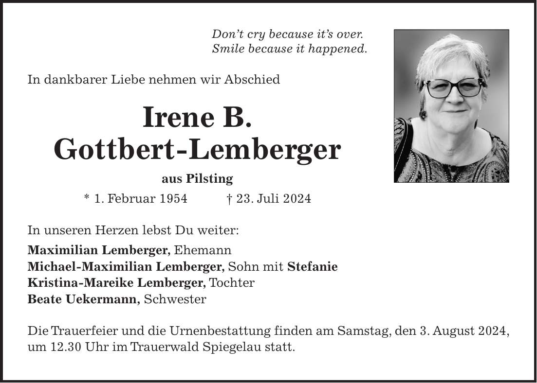 Dont cry because its over. Smile because it happened. In dankbarer Liebe nehmen wir Abschied Irene B. Gottbert-Lemberger aus Pilsting * 1. Februar 1954 + 23. Juli 2024 In unseren Herzen lebst Du weiter: Maximilian Lemberger, Ehemann Michael-Maximilian Lemberger, Sohn mit Stefanie Kristina-Mareike Lemberger, Tochter Beate Uekermann, Schwester Die Trauerfeier und die Urnenbestattung finden am Samstag, den 3. August 2024, um 12.30 Uhr im Trauerwald Spiegelau statt.