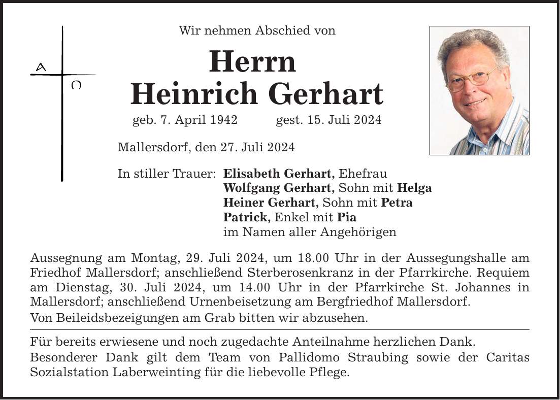 Wir nehmen Abschied von Herrn Heinrich Gerhart geb. 7. April 1942gest. 15. Juli 2024 Mallersdorf, den 27. Juli 2024 In stiller Trauer: Elisabeth Gerhart, Ehefrau Wolfgang Gerhart, Sohn mit Helga Heiner Gerhart, Sohn mit Petra Patrick, Enkel mit Pia im Namen aller Angehörigen Aussegnung am Montag, 29. Juli 2024, um 18.00 Uhr in der Aussegungshalle am Friedhof Mallersdorf; anschließend Sterberosenkranz in der Pfarrkirche. Requiem am Dienstag, 30. Juli 2024, um 14.00 Uhr in der Pfarrkirche St. Johannes in ­Mallersdorf; anschließend Urnenbeisetzung am Bergfriedhof Mallersdorf. Von Beileidsbezeigungen am Grab bitten wir abzusehen. Für bereits erwiesene und noch zugedachte Anteilnahme herzlichen Dank. Besonderer Dank gilt dem Team von Pallidomo Straubing sowie der Caritas ­Sozialstation Laberweinting für die liebevolle Pflege.