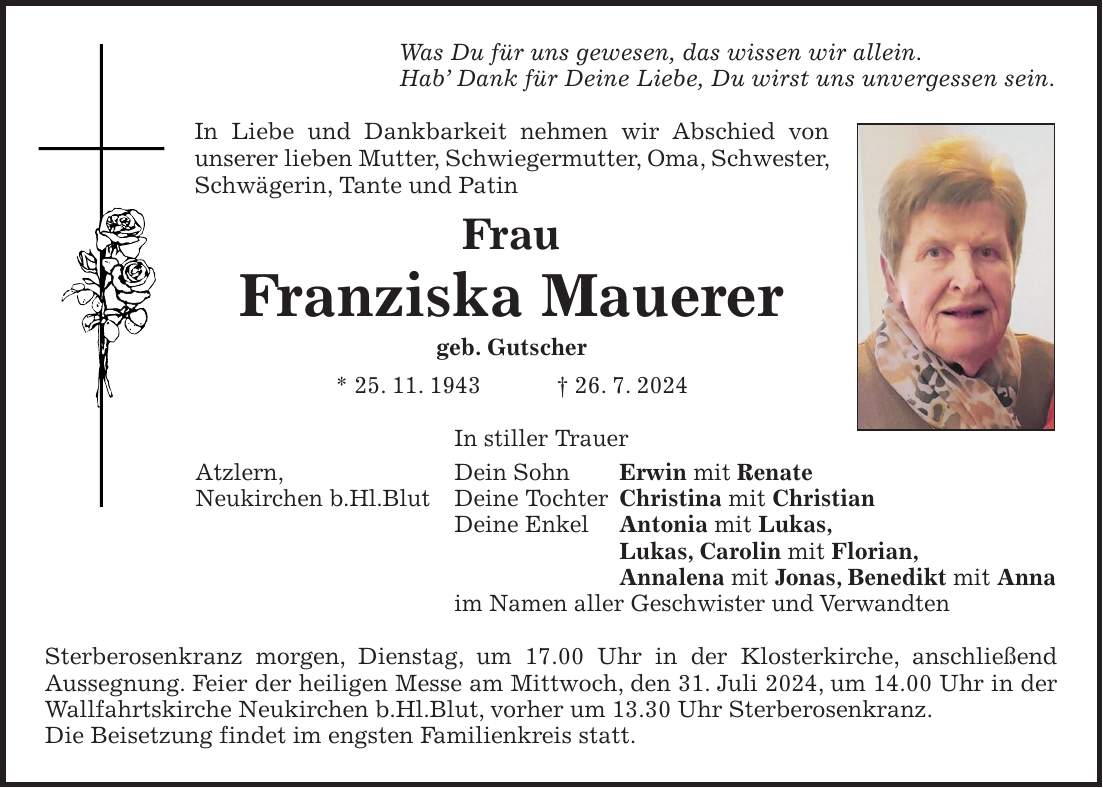 Was Du für uns gewesen, das wissen wir allein. Hab Dank für Deine Liebe, Du wirst uns unvergessen sein. In Liebe und Dankbarkeit nehmen wir Abschied von unserer lieben Mutter, Schwiegermutter, Oma, Schwester, Schwägerin, Tante und Patin Frau Franziska Mauerer geb. Gutscher * 25. 11. 1943 + 26. 7. 2024 In stiller Trauer Dein Sohn Erwin mit Renate Deine Tochter Christina mit Christian Deine Enkel Antonia mit Lukas, Lukas, Carolin mit Florian, Annalena mit Jonas, Benedikt mit Anna im Namen aller Geschwister und Verwandten Sterberosenkranz morgen, Dienstag, um 17.00 Uhr in der Klosterkirche, anschließend Aussegnung. Feier der heiligen Messe am Mittwoch, den 31. Juli 2024, um 14.00 Uhr in der Wallfahrtskirche Neukirchen b.Hl.Blut, vorher um 13.30 Uhr Sterberosenkranz. Die Beisetzung findet im engsten Familienkreis statt.Atzlern, Neukirchen b.Hl.Blut