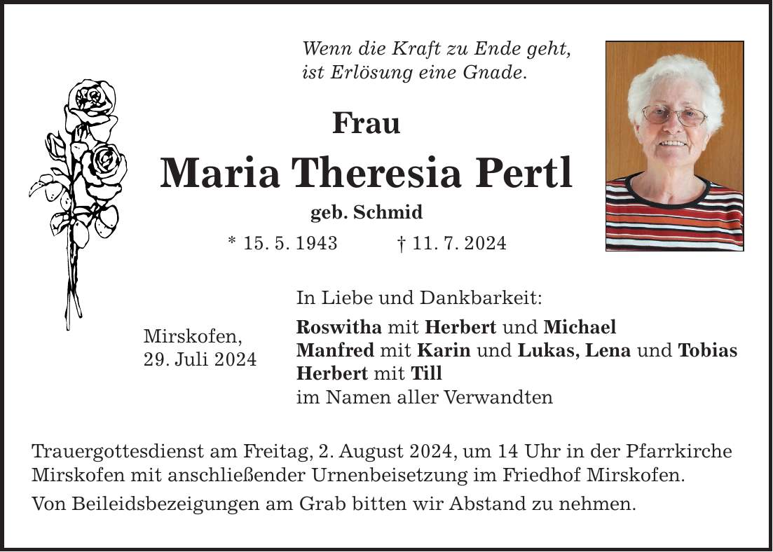 Wenn die Kraft zu Ende geht, ist Erlösung eine Gnade. Frau Maria Theresia Pertl geb. Schmid * 15. 5. 1943 + 11. 7. 2024 In Liebe und Dankbarkeit: Roswitha mit Herbert und Michael Manfred mit Karin und Lukas, Lena und Tobias Herbert mit Till im Namen aller Verwandten Trauergottesdienst am Freitag, 2. August 2024, um 14 Uhr in der Pfarrkirche Mirskofen mit anschließender Urnenbeisetzung im Friedhof Mirskofen. Von Beileidsbezeigungen am Grab bitten wir Abstand zu nehmen.Mirskofen, 29. Juli 2024