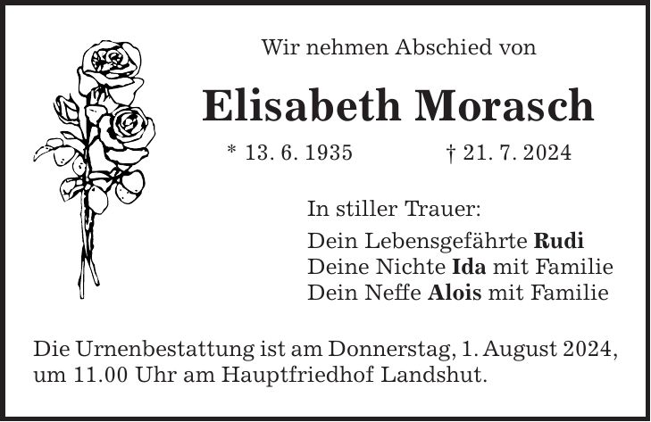 Wir nehmen Abschied von Elisabeth Morasch * 13. 6. 1935 + 21. 7. 2024 In stiller Trauer: Dein Lebensgefährte Rudi Deine Nichte Ida mit Familie Dein Neffe Alois mit Familie Die Urnenbestattung ist am Donnerstag, 1. August 2024, um 11.00 Uhr am Hauptfriedhof Landshut.