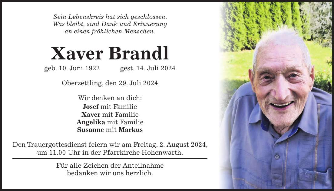 Sein Lebenskreis hat sich geschlossen. Was bleibt, sind Dank und Erinnerung an einen fröhlichen Menschen. Xaver Brandl geb. 10. Juni 1922 gest. 14. Juli 2024 Oberzettling, den 29. Juli 2024 Wir denken an dich: Josef mit Familie Xaver mit Familie Angelika mit Familie Susanne mit Markus Den Trauergottesdienst feiern wir am Freitag, 2. August 2024, um 11.00 Uhr in der Pfarrkirche Hohenwarth. Für alle Zeichen der Anteilnahme bedanken wir uns herzlich.