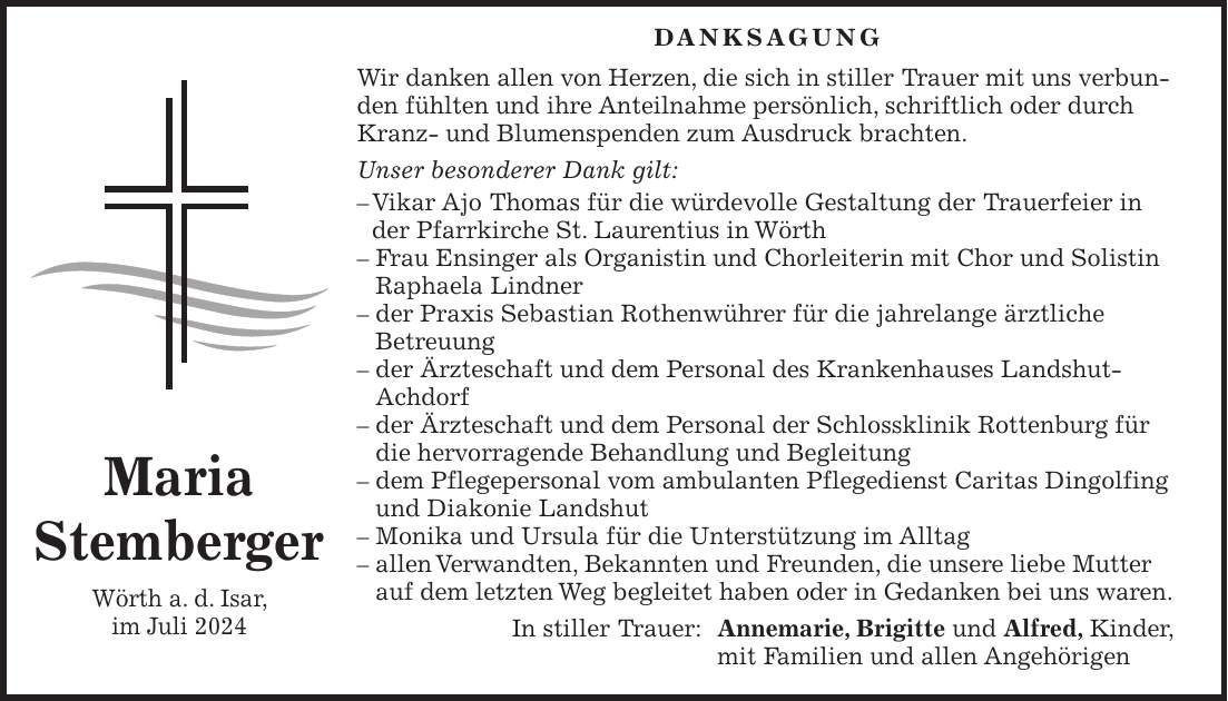 Danksagung Wir danken allen von Herzen, die sich in stiller Trauer mit uns verbunden fühlten und ihre Anteilnahme persönlich, schriftlich oder durch Kranz- und Blumenspenden zum Ausdruck brachten. Unser besonderer Dank gilt: - Vikar Ajo Thomas für die würdevolle Gestaltung der Trauerfeier in der Pfarrkirche St. Laurentius in Wörth - Frau Ensinger als Organistin und Chorleiterin mit Chor und Solistin Raphaela Lindner - der Praxis Sebastian Rothenwührer für die jahrelange ärztliche Betreuung - der Ärzteschaft und dem Personal des Krankenhauses Landshut-Achdorf - der Ärzteschaft und dem Personal der Schlossklinik Rottenburg für die hervorragende Behandlung und Begleitung - dem Pflegepersonal vom ambulanten Pflegedienst Caritas Dingolfing und Diakonie Landshut - Monika und Ursula für die Unterstützung im Alltag - allen Verwandten, Bekannten und Freunden, die unsere liebe Mutter auf dem letzten Weg begleitet haben oder in Gedanken bei uns waren. In stiller Trauer: Annemarie, Brigitte und Alfred, Kinder, mit Familien und allen AngehörigenMaria Stemberger Wörth a. d. Isar, im Juli 2024