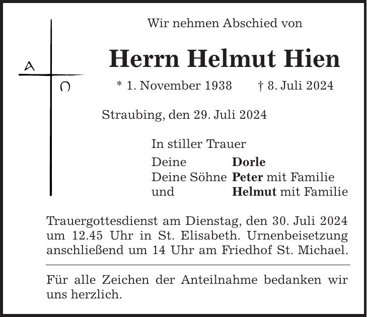 Wir nehmen Abschied von Herrn Helmut Hien * 1. November 1938 + 8. Juli 2024 Straubing, den 29. Juli 2024 In stiller Trauer Deine Dorle Deine Söhne Peter mit Familie und Helmut mit Familie Trauergottesdienst am Dienstag, den 30. Juli 2024 um 12.45 Uhr in St. Elisabeth. Urnenbeisetzung anschließend um 14 Uhr am Friedhof St. Michael. Für alle Zeichen der Anteilnahme bedanken wir uns herzlich.