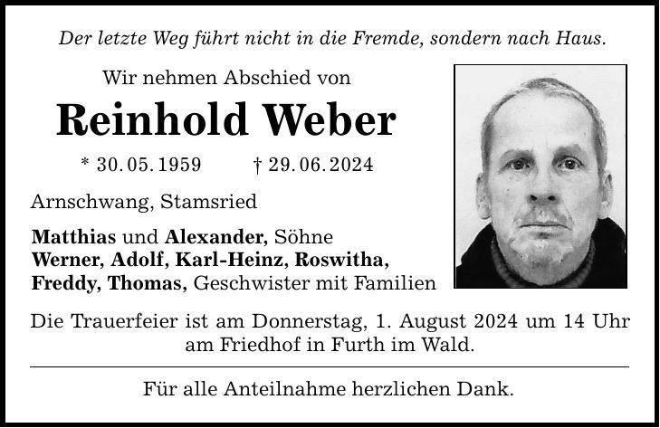 Der letzte Weg führt nicht in die Fremde, sondern nach Haus. Wir nehmen Abschied von Reinhold Weber * 30.05.***.06.2024 Arnschwang, Stamsried Matthias und Alexander, Söhne Werner, Adolf, Karl-Heinz, Roswitha, Freddy, Thomas, Geschwister mit Familien Die Trauerfeier ist am Donnerstag, 1. August 2024 um 14 Uhr am Friedhof in Furth im Wald. Für alle Anteilnahme herzlichen Dank.