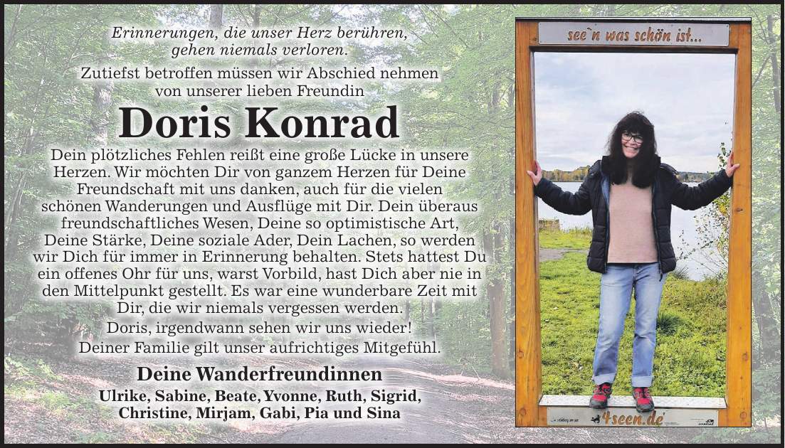 Erinnerungen, die unser Herz berühren, gehen niemals verloren. Zutiefst betroffen müssen wir Abschied nehmen von unserer lieben Freundin Doris Konrad Dein plötzliches Fehlen reißt eine große Lücke in unsere Herzen. Wir möchten Dir von ganzem Herzen für Deine Freundschaft mit uns danken, auch für die vielen schönen Wanderungen und Ausflüge mit Dir. Dein überaus freundschaftliches Wesen, Deine so optimistische Art, Deine Stärke, Deine soziale Ader, Dein Lachen, so werden wir Dich für immer in Erinnerung behalten. Stets hattest Du ein offenes Ohr für uns, warst Vorbild, hast Dich aber nie in den Mittelpunkt gestellt. Es war eine wunderbare Zeit mit Dir, die wir niemals vergessen werden. Doris, irgendwann sehen wir uns wieder! Deiner Familie gilt unser aufrichtiges Mitgefühl. Deine Wanderfreundinnen Ulrike, Sabine, Beate, Yvonne, Ruth, Sigrid, Christine, Mirjam, Gabi, Pia und Sina