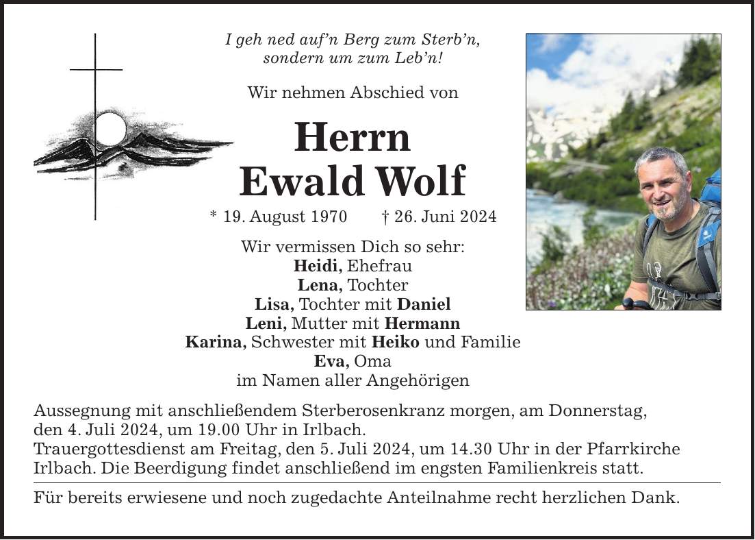 I geh ned aufn Berg zum Sterbn, sondern um zum Lebn! Wir nehmen Abschied von Herrn Ewald Wolf * 19. August 1970 + 26. Juni 2024 Wir vermissen Dich so sehr: Heidi, Ehefrau Lena, Tochter Lisa, Tochter mit Daniel Leni, Mutter mit Hermann Karina, Schwester mit Heiko und Familie Eva, Oma im Namen aller Angehörigen Aussegnung mit anschließendem Sterberosenkranz morgen, am Donnerstag, den 4. Juli 2024, um 19.00 Uhr in Irlbach. Trauergottesdienst am Freitag, den 5. Juli 2024, um 14.30 Uhr in der Pfarrkirche Irlbach. Die Beerdigung findet anschließend im engsten Familienkreis statt. Für bereits erwiesene und noch zugedachte Anteilnahme recht herzlichen Dank.