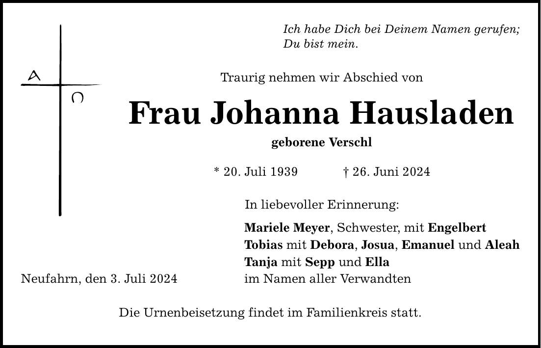 Ich habe Dich bei Deinem Namen gerufen; Du bist mein. Traurig nehmen wir Abschied von Frau Johanna Hausladen geborene Verschl * 20. Juli ***. Juni 2024 Neufahrn, den 3. Juli 2024 In liebevoller Erinnerung: Mariele Meyer, Schwester, mit Engelbert Tobias mit Debora, Josua, Emanuel und Aleah Tanja mit Sepp und Ella im Namen aller Verwandten Die Urnenbeisetzung findet im Familienkreis statt.