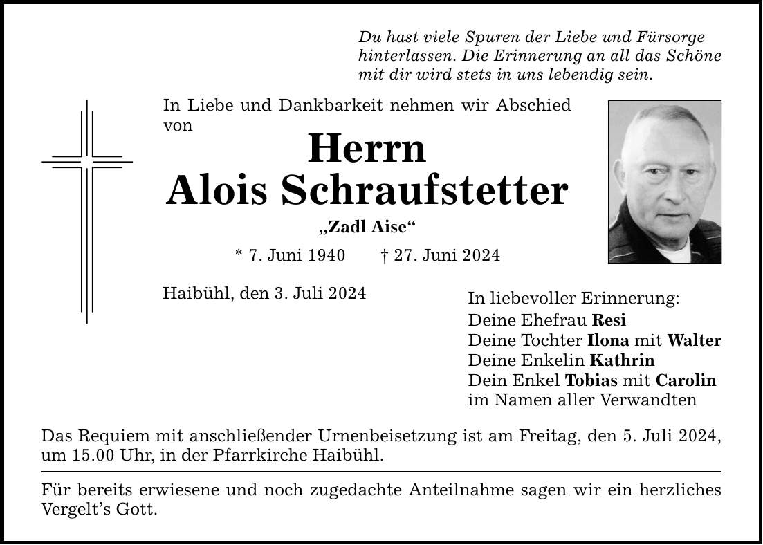 Du hast viele Spuren der Liebe und Fürsorgehinterlassen. Die Erinnerung an all das Schönemit dir wird stets in uns lebendig sein.In Liebe und Dankbarkeit nehmen wir Abschied vonHerrnAlois SchraufstetterZadl Aise* 7. Juni ***. Juni 2024Haibühl, den 3. Juli 2024Das Requiem mit anschließender Urnenbeisetzung ist am Freitag, den 5. Juli 2024, um 15.00 Uhr, in der Pfarrkirche Haibühl.Für bereits erwiesene und noch zugedachte Anteilnahme sagen wir ein herzliches Vergelts Gott.In liebevoller Erinnerung:Deine Ehefrau ResiDeine Tochter Ilona mit WalterDeine Enkelin KathrinDein Enkel Tobias mit Carolinim Namen aller Verwandten