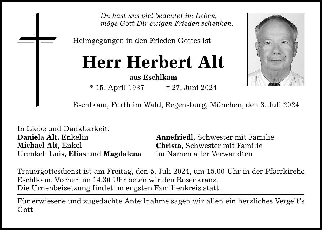 Du hast uns viel bedeutet im Leben, möge Gott Dir ewigen Frieden schenken. Heimgegangen in den Frieden Gottes ist Herr Herbert Alt aus Eschlkam * 15. April ***. Juni 2024 Eschlkam, Furth im Wald, Regensburg, München, den 3. Juli 2024 In Liebe und Dankbarkeit: Daniela Alt, Enkelin Michael Alt, Enkel Urenkel: Luis, Elias und Magdalena Annefriedl, Schwester mit Familie Christa, Schwester mit Familie im Namen aller Verwandten Trauergottesdienst ist am Freitag, den 5. Juli 2024, um 15.00 Uhr in der Pfarrkirche Eschlkam. Vorher um 14.30 Uhr beten wir den Rosenkranz. Die Urnenbeisetzung findet im engsten Familienkreis statt. Für erwiesene und zugedachte Anteilnahme sagen wir allen ein herzliches Vergelts Gott.