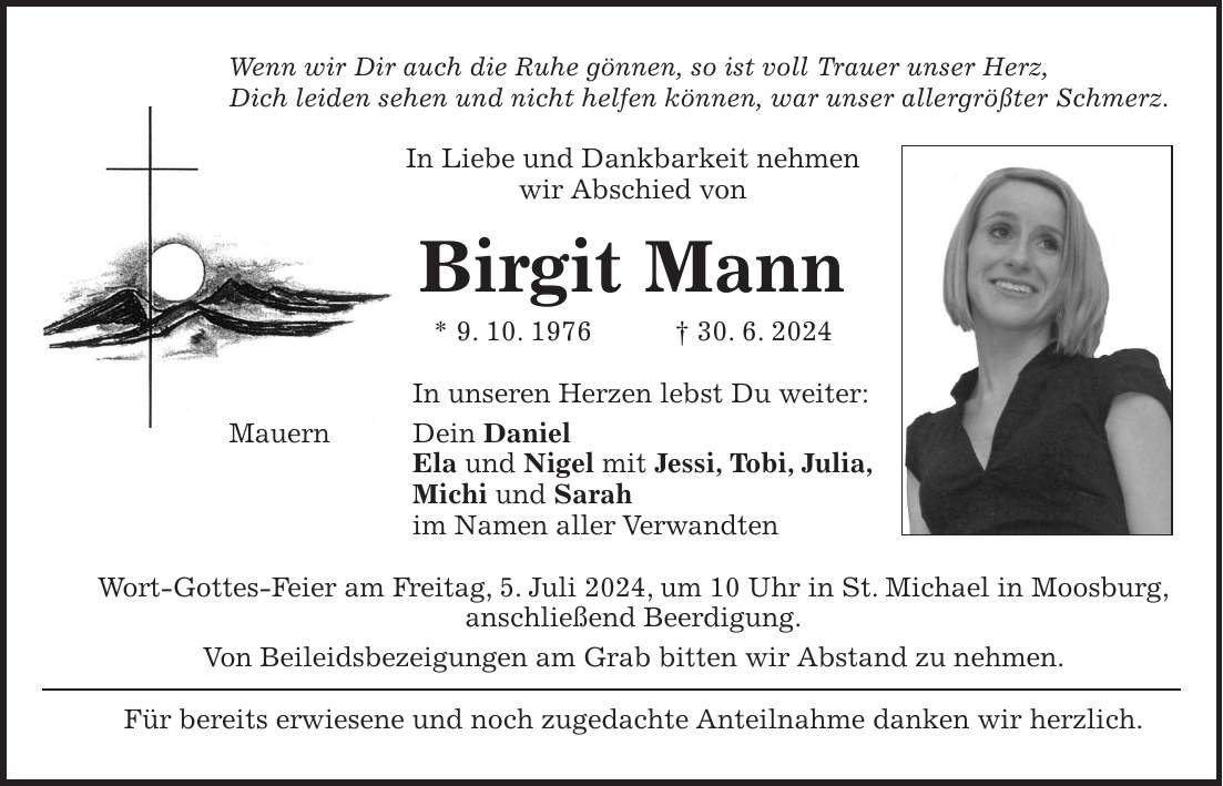 Wenn wir Dir auch die Ruhe gönnen, so ist voll Trauer unser Herz, Dich leiden sehen und nicht helfen können, war unser allergrößter Schmerz. In Liebe und Dankbarkeit nehmen wir Abschied von Birgit Mann * 9. 10. 1976 + 30. 6. 2024 In unseren Herzen lebst Du weiter: Mauern Dein Daniel Ela und Nigel mit Jessi, Tobi, Julia, Michi und Sarah im Namen aller Verwandten Wort-Gottes-Feier am Freitag, 5. Juli 2024, um 10 Uhr in St. Michael in Moosburg, anschließend Beerdigung. Von Beileidsbezeigungen am Grab bitten wir Abstand zu nehmen. Für bereits erwiesene und noch zugedachte Anteilnahme danken wir herzlich.