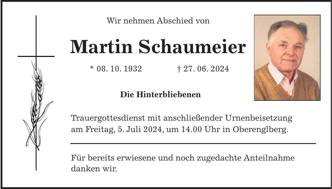 Wir nehmen Abschied von Martin Schaumeier * 08. 10. 1932 + 27. 06. 2024 Die Hinterbliebenen Trauergottesdienst mit anschließender Urnenbeisetzung am Freitag, 5. Juli 2024, um 14.00 Uhr in Oberenglberg. Für bereits erwiesene und noch zugedachte Anteilnahme danken wir.