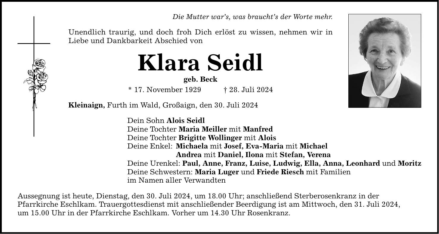 Die Mutter wars, was brauchts der Worte mehr.Unendlich traurig, und doch froh Dich erlöst zu wissen, nehmen wir in Liebe und Dankbarkeit Abschied vonKlara Seidlgeb. Beck * 17. November ***. Juli 2024 Kleinaign, Furth im Wald, Großaign, den 30. Juli 2024Dein Sohn Alois Seidl Deine Tochter Maria Meiller mit Manfred Deine Tochter Brigitte Wollinger mit Alois Deine Enkel: Michaela mit Josef, Eva-Maria mit Michael Andrea mit Daniel, Ilona mit Stefan, Verena Deine Urenkel: Paul, Anne, Franz, Luise, Ludwig, Ella, Anna, Leonhard und Moritz Deine Schwestern: Maria Luger und Friede Riesch mit Familien im Namen aller Verwandten Aussegnung ist heute, Dienstag, den 30. Juli 2024, um 18.00 Uhr; anschließend Sterberosenkranz in derPfarrkirche Eschlkam. Trauergottesdienst mit anschließender Beerdigung ist am Mittwoch, den 31. Juli 2024,um 15.00 Uhr in der Pfarrkirche Eschlkam. Vorher um 14.30 Uhr Rosenkranz.