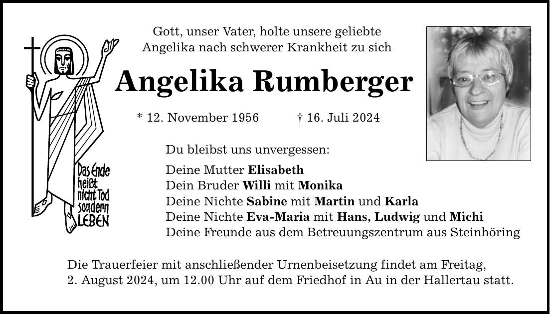 Gott, unser Vater, holte unsere geliebte Angelika nach schwerer Krankheit zu sich Angelika Rumberger * 12. November ***. Juli 2024 Du bleibst uns unvergessen: Deine Mutter Elisabeth Dein Bruder Willi mit Monika Deine Nichte Sabine mit Martin und Karla Deine Nichte Eva-Maria mit Hans, Ludwig und Michi Deine Freunde aus dem Betreuungszentrum aus Steinhöring Die Trauerfeier mit anschließender Urnenbeisetzung findet am Freitag, 2. August 2024, um 12.00 Uhr auf dem Friedhof in Au in der Hallertau statt.