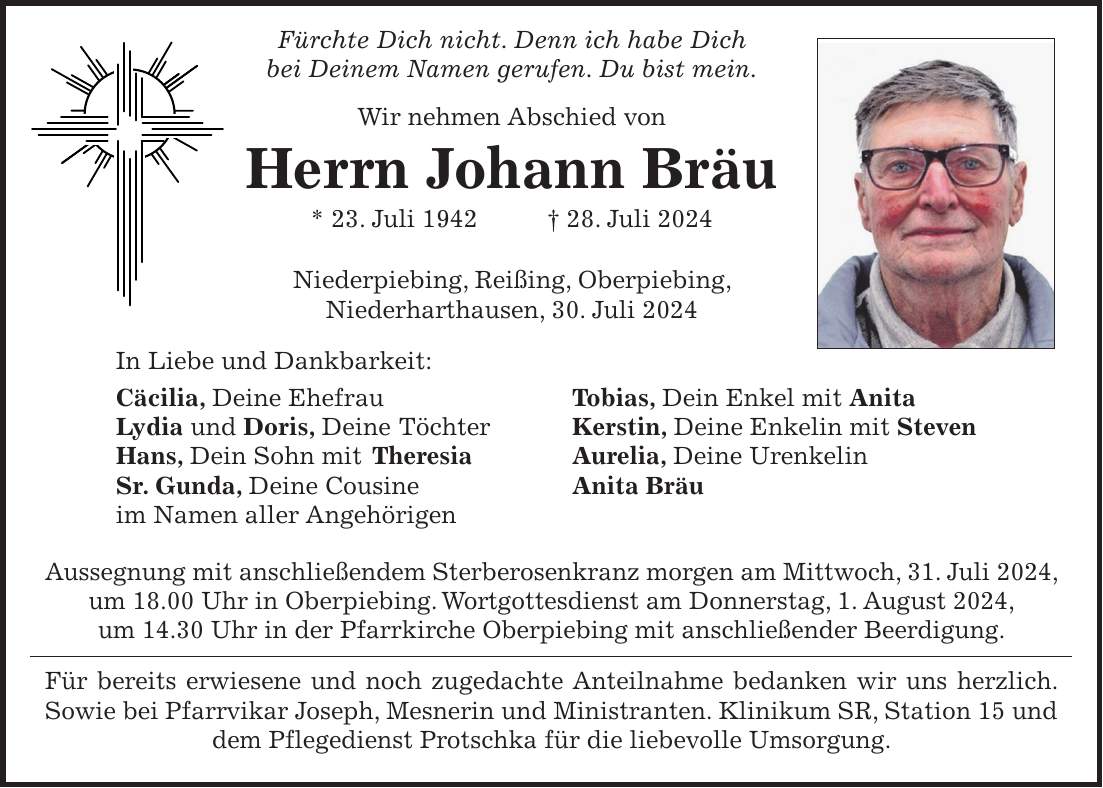 Fürchte Dich nicht. Denn ich habe Dich bei Deinem Namen gerufen. Du bist mein. Wir nehmen Abschied von Herrn Johann Bräu * 23. Juli 1942 + 28. Juli 2024 Niederpiebing, Reißing, Oberpiebing, Niederharthausen, 30. Juli 2024 In Liebe und Dankbarkeit: Cäcilia, Deine Ehefrau Tobias, Dein Enkel mit Anita Lydia und Doris, Deine Töchter Kerstin, Deine Enkelin mit Steven Hans, Dein Sohn mit Theresia Aurelia, Deine Urenkelin Sr. Gunda, Deine Cousine Anita Bräu im Namen aller Angehörigen Aussegnung mit anschließendem Sterberosenkranz morgen am Mittwoch, 31. Juli 2024, um 18.00 Uhr in Oberpiebing. Wortgottesdienst am Donnerstag, 1. August 2024, um 14.30 Uhr in der Pfarrkirche Oberpiebing mit anschließender Beerdigung. Für bereits erwiesene und noch zugedachte Anteilnahme bedanken wir uns herzlich. Sowie bei Pfarrvikar Joseph, Mesnerin und Ministranten. Klinikum SR, Station 15 und dem Pflegedienst Protschka für die liebevolle Umsorgung.