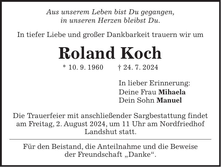 Aus unserem Leben bist Du gegangen, in unseren Herzen bleibst Du. In tiefer Liebe und großer Dankbarkeit trauern wir um Roland Koch * 10. 9. 1960 + 24. 7. 2024 In lieber Erinnerung: Deine Frau Mihaela Dein Sohn Manuel Die Trauerfeier mit anschließender Sargbestattung findet am Freitag, 2. August 2024, um 11 Uhr am Nordfriedhof Landshut statt. Für den Beistand, die Anteilnahme und die Beweise der Freundschaft 'Danke'.