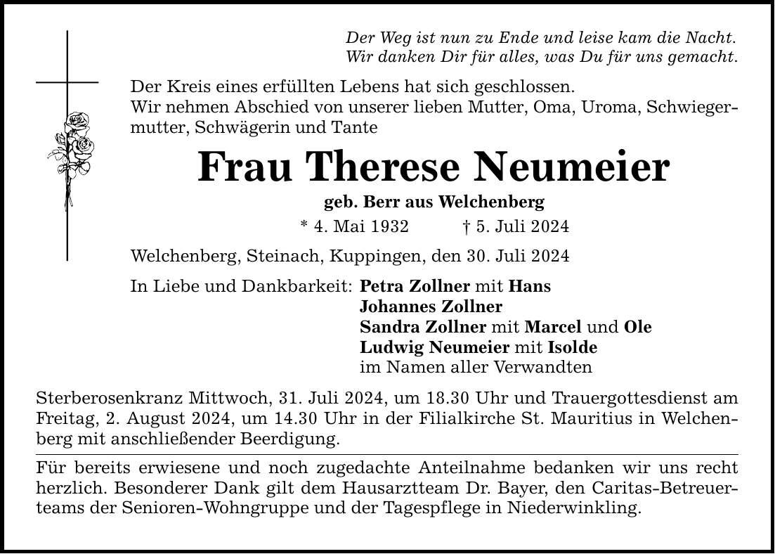 Der Weg ist nun zu Ende und leise kam die Nacht. Wir danken Dir für alles, was Du für uns gemacht. Der Kreis eines erfüllten Lebens hat sich geschlossen. Wir nehmen Abschied von unserer lieben Mutter, Oma, Uroma, Schwieger­mutter, Schwägerin und Tante Frau Therese Neumeier geb. Berr aus Welchenberg * 4. Mai 1932 5. Juli 2024 Welchenberg, Steinach, Kuppingen, den 30. Juli 2024 In Liebe und Dankbarkeit: Petra Zollner mit Hans Johannes Zollner Sandra Zollner mit Marcel und Ole Ludwig Neumeier mit Isolde im Namen aller Verwandten Sterberosenkranz Mittwoch, 31. Juli 2024, um 18.30 Uhr und Trauergottesdienst am Freitag, 2. August 2024, um 14.30 Uhr in der Filialkirche St. Mauritius in Welchenberg mit anschließender Beerdigung. Für bereits erwiesene und noch zugedachte Anteilnahme bedanken wir uns recht herzlich. Besonderer Dank gilt dem Hausarztteam Dr. Bayer, den Caritas-Betreuerteams der Senioren-Wohngruppe und der Tagespflege in Niederwinkling.