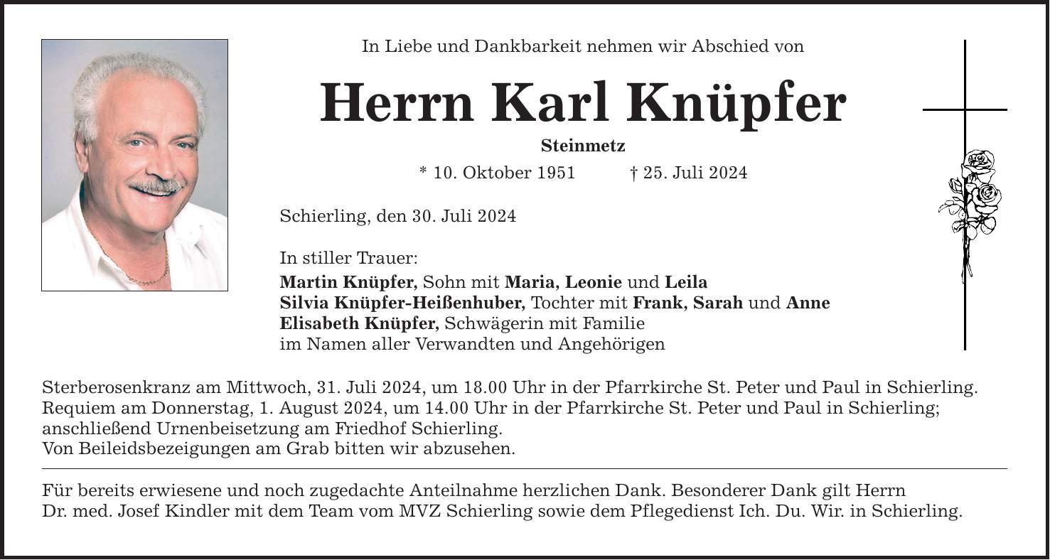 In Liebe und Dankbarkeit nehmen wir Abschied von Herrn Karl Knüpfer Steinmetz * 10. Oktober ***. Juli 2024 Schierling, den 30. Juli 2024 In stiller Trauer: Martin Knüpfer, Sohn mit Maria, Leonie und Leila Silvia Knüpfer-Heißenhuber, Tochter mit Frank, Sarah und Anne Elisabeth Knüpfer, Schwägerin mit Familie im Namen aller Verwandten und Angehörigen Sterberosenkranz am Mittwoch, 31. Juli 2024, um 18.00 Uhr in der Pfarrkirche St. Peter und Paul in Schierling. Requiem am Donnerstag, 1. August 2024, um 14.00 Uhr in der Pfarrkirche St. Peter und Paul in Schierling; anschließend Urnenbeisetzung am Friedhof Schierling. Von Beileidsbezeigungen am Grab bitten wir abzusehen. Für bereits erwiesene und noch zugedachte Anteilnahme herzlichen Dank. Besonderer Dank gilt Herrn Dr. med. Josef Kindler mit dem Team vom MVZ Schierling sowie dem Pflegedienst Ich. Du. Wir. in Schierling.