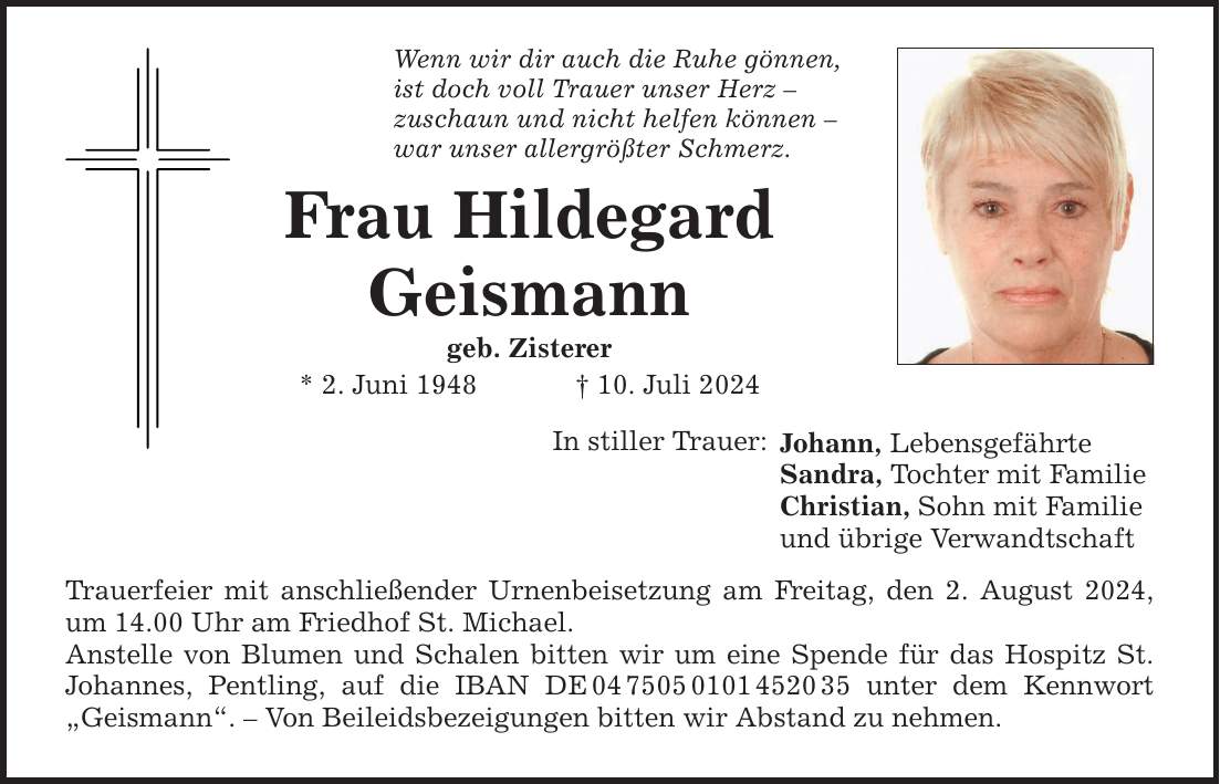 Wenn wir dir auch die Ruhe gönnen,ist doch voll Trauer unser Herz zuschaun und nicht helfen können war unser allergrößter Schmerz.Frau Hildegard Geismanngeb. Zisterer * 2. Juni ***. Juli 2024In stiller Trauer: Trauerfeier mit anschließender Urnenbeisetzung am Freitag, den 2. August 2024, um 14.00 Uhr am Friedhof St. Michael.Anstelle von Blumen und Schalen bitten wir um eine Spende für das Hospitz St. Johannes, Pentling, auf die IBAN DE*** unter dem Kennwort Geismann.  Von Beileidsbezeigungen bitten wir Abstand zu nehmen.Johann, Lebensgefährte Sandra, Tochter mit Familie Christian, Sohn mit Familie und übrige Verwandtschaft