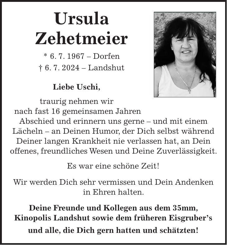 Ursula Zehetmeier * 6. 7. 1967 - Dorfen + 6. 7. 2024 - Landshut Liebe Uschi, traurig nehmen wir nach fast 16 gemeinsamen Jahren Abschied und erinnern uns gerne - und mit einem Lächeln - an Deinen Humor, der Dich selbst während Deiner langen Krankheit nie verlassen hat, an Dein offenes, freundliches Wesen und Deine Zuverlässigkeit. Es war eine schöne Zeit! Wir werden Dich sehr vermissen und Dein Andenken in Ehren halten. Deine Freunde und Kollegen aus dem 35mm, Kinopolis Landshut sowie dem früheren Eisgrubers und alle, die Dich gern hatten und schätzten!