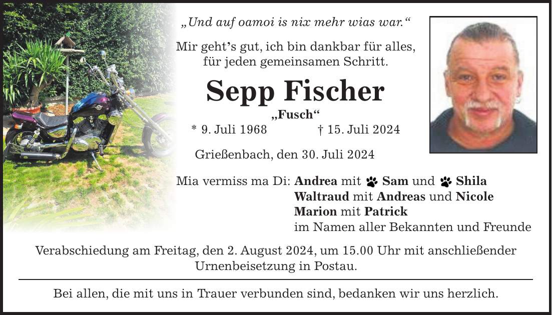 'Und auf oamoi is nix mehr wias war.' Mir gehts gut, ich bin dankbar für alles, für jeden gemeinsamen Schritt. Sepp Fischer 'Fusch' * 9. Juli 1968 + 15. Juli 2024 Grießenbach, den 30. Juli 2024 Mia vermiss ma Di: Andrea mit Sam und Shila Waltraud mit Andreas und Nicole Marion mit Patrick im Namen aller Bekannten und Freunde Verabschiedung am Freitag, den 2. August 2024, um 15.00 Uhr mit anschließender Urnenbeisetzung in Postau. Bei allen, die mit uns in Trauer verbunden sind, bedanken wir uns herzlich.