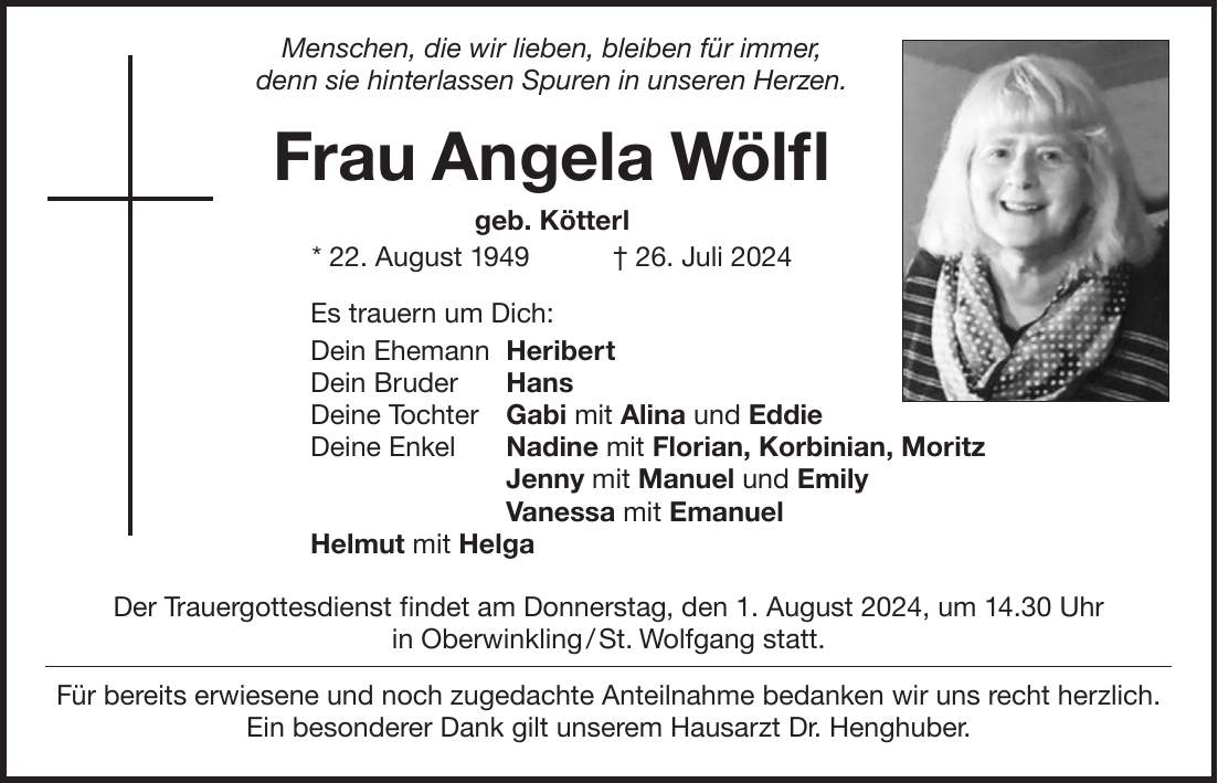 Menschen, die wir lieben, bleiben für immer, denn sie hinterlassen Spuren in unseren Herzen. Frau Angela Wölfl geb. Kötterl * 22. August 1949 + 26. Juli 2024 Es trauern um Dich: Dein Ehemann Heribert Dein Bruder Hans Deine Tochter Gabi mit Alina und Eddie Deine Enkel Nadine mit Florian, Korbinian, Moritz Jenny mit Manuel und Emily Vanessa mit Emanuel Helmut mit Helga Der Trauergottesdienst findet am Donnerstag, den 1. August 2024, um 14.30 Uhr in Oberwinkling / St. Wolfgang statt. Für bereits erwiesene und noch zugedachte Anteilnahme bedanken wir uns recht herzlich. Ein besonderer Dank gilt unserem Hausarzt Dr. Henghuber.