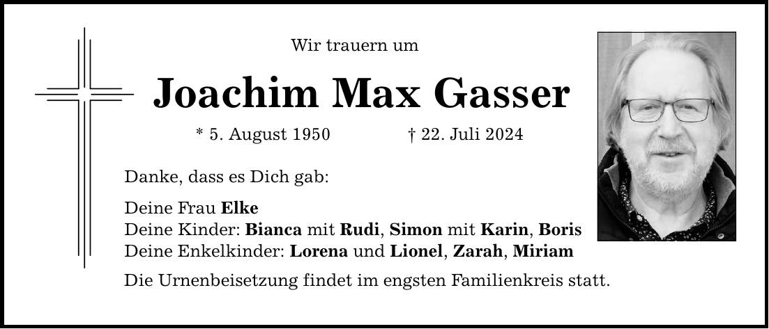 Wir trauern um Joachim Max Gasser * 5. August ***. Juli 2024 Danke, dass es Dich gab: Deine Frau Elke Deine Kinder: Bianca mit Rudi, Simon mit Karin, Boris Deine Enkelkinder: Lorena und Lionel, Zarah, Miriam Die Urnenbeisetzung findet im engsten Familienkreis statt.