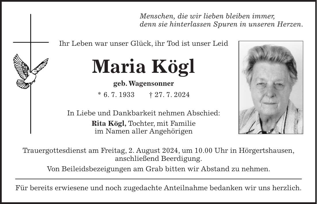 Menschen, die wir lieben bleiben immer, denn sie hinterlassen Spuren in unseren Herzen. Ihr Leben war unser Glück, ihr Tod ist unser Leid Maria Kögl geb. Wagensonner * 6. 7. 1933 + 27. 7. 2024 In Liebe und Dankbarkeit nehmen Abschied: Rita Kögl, Tochter, mit Familie im Namen aller Angehörigen Trauergottesdienst am Freitag, 2. August 2024, um 10.00 Uhr in Hörgertshausen, anschließend Beerdigung. Von Beileidsbezeigungen am Grab bitten wir Abstand zu nehmen. Für bereits erwiesene und noch zugedachte Anteilnahme bedanken wir uns herzlich.