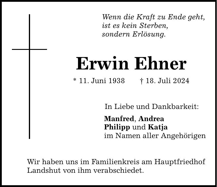 Wenn die Kraft zu Ende geht, ist es kein Sterben, sondern Erlösung. Erwin Ehner * 11. Juni ***. Juli 2024 In Liebe und Dankbarkeit: Manfred, Andrea Philipp und Katja im Namen aller Angehörigen Wir haben uns im Familienkreis am Hauptfriedhof Landshut von ihm verabschiedet.