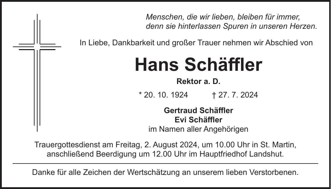 Menschen, die wir lieben, bleiben für immer, denn sie hinterlassen Spuren in unseren Herzen. In Liebe, Dankbarkeit und großer Trauer nehmen wir Abschied von Hans Schäffler Rektor a. D. * 20. 10. 1924 + 27. 7. 2024 Gertraud Schäffler Evi Schäffler im Namen aller Angehörigen Trauergottesdienst am Freitag, 2. August 2024, um 10.00 Uhr in St. Martin, anschließend Beerdigung um 12.00 Uhr im Hauptfriedhof Landshut. Danke für alle Zeichen der Wertschätzung an unserem lieben Verstorbenen.