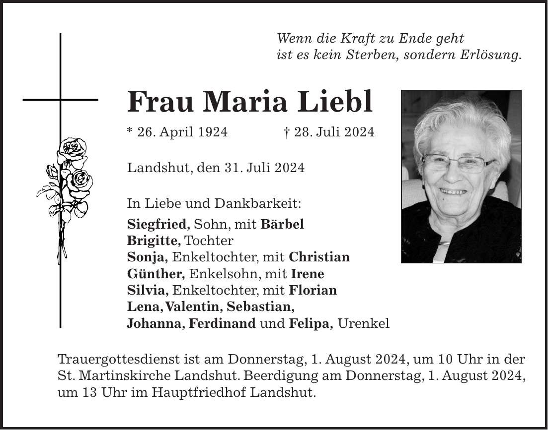 Wenn die Kraft zu Ende geht ist es kein Sterben, sondern Erlösung. Frau Maria Liebl * 26. April 1924 + 28. Juli 2024 Landshut, den 31. Juli 2024 In Liebe und Dankbarkeit: Siegfried, Sohn, mit Bärbel Brigitte, Tochter Sonja, Enkeltochter, mit Christian Günther, Enkelsohn, mit Irene Silvia, Enkeltochter, mit Florian Lena, Valentin, Sebastian, Johanna, Ferdinand und Felipa, Urenkel Trauergottesdienst ist am Donnerstag, 1. August 2024, um 10 Uhr in der St. Martinskirche Landshut. Beerdigung am Donnerstag, 1. August 2024, um 13 Uhr im Hauptfriedhof Landshut.