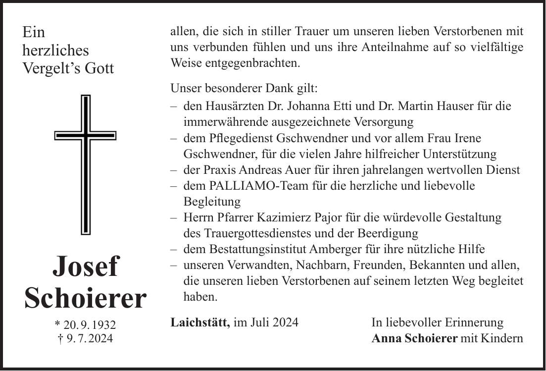 allen, die sich in stiller Trauer um unseren lieben Verstorbenen mit uns verbunden fühlen und uns ihre Anteilnahme auf so vielfältige Weise entgegenbrachten. Unser besonderer Dank gilt: - den Hausärzten Dr. Johanna Etti und Dr. Martin Hauser für die immerwährende ausgezeichnete Versorgung - dem Pflegedienst Gschwendner und vor allem Frau Irene Gschwendner, für die vielen Jahre hilfreicher Unterstützung - der Praxis Andreas Auer für ihren jahrelangen wertvollen Dienst - dem PALLIAMO-Team für die herzliche und liebevolle Begleitung - Herrn Pfarrer Kazimierz Pajor für die würdevolle Gestaltung des Trauergottesdienstes und der Beerdigung - dem Bestattungsinstitut Amberger für ihre nützliche Hilfe - unseren Verwandten, Nachbarn, Freunden, Bekannten und allen, die unseren lieben Verstorbenen auf seinem letzten Weg begleitet haben. Laichstätt, im Juli 2024 In liebevoller Erinnerung Anna Schoierer mit KindernEin herzliches Vergelts GottJosef Schoierer * 20. 9. 1932 + 9. 7. 2024