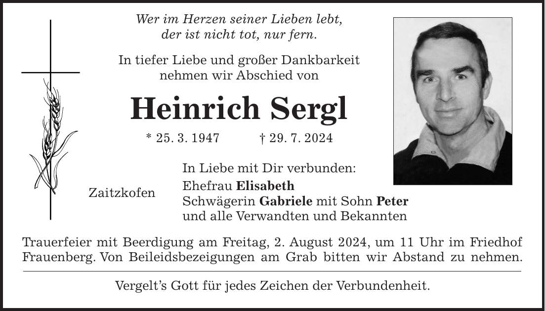 Wer im Herzen seiner Lieben lebt, der ist nicht tot, nur fern. In tiefer Liebe und großer Dankbarkeit nehmen wir Abschied von Heinrich Sergl * 25. 3. 1947 + 29. 7. 2024 In Liebe mit Dir verbunden: Ehefrau Elisabeth Zaitzkofen Schwägerin Gabriele mit Sohn Peter und alle Verwandten und Bekannten Trauerfeier mit Beerdigung am Freitag, 2. August 2024, um 11 Uhr im Friedhof Frauenberg. Von Beileidsbezeigungen am Grab bitten wir Abstand zu nehmen. Vergelts Gott für jedes Zeichen der Verbundenheit.