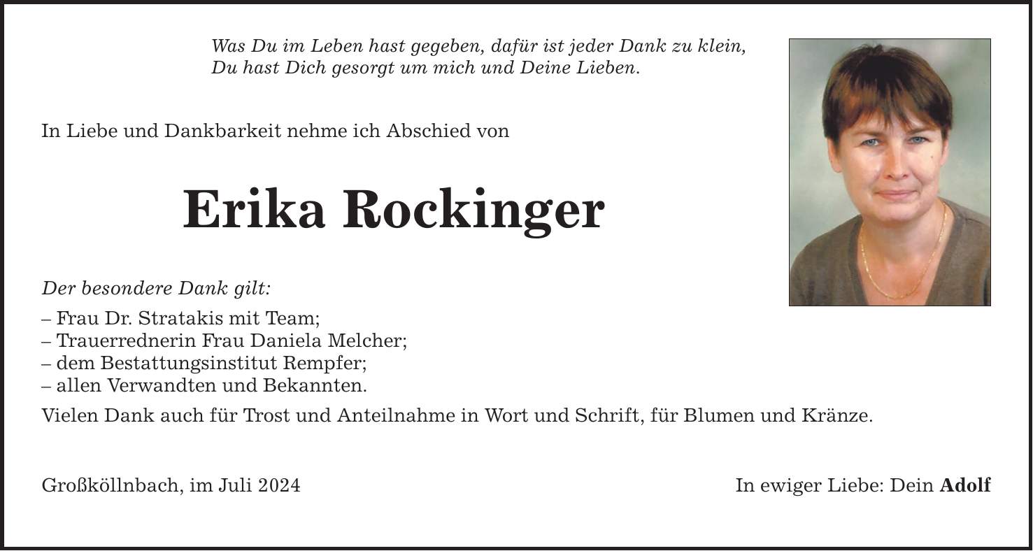 Was Du im Leben hast gegeben, dafür ist jeder Dank zu klein, Du hast Dich gesorgt um mich und Deine Lieben. In Liebe und Dankbarkeit nehme ich Abschied von Erika Rockinger Der besondere Dank gilt:  Frau Dr. Stratakis mit Team;  Trauerrednerin Frau Daniela Melcher;  dem Bestattungsinstitut Rempfer;  allen Verwandten und Bekannten. Vielen Dank auch für Trost und Anteilnahme in Wort und Schrift, für Blumen und Kränze. Großköllnbach, im Juli 2024 In ewiger Liebe: Dein Adolf