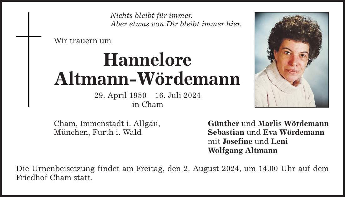 Nichts bleibt für immer. Aber etwas von Dir bleibt immer hier. Wir trauern um Hannelore Altmann-Wördemann 29. April ***. Juli 2024 in Cham Cham, Immenstadt i. Allgäu, München, Furth i. Wald Die Urnenbeisetzung findet am Freitag, den 2. August 2024, um 14.00 Uhr auf dem Friedhof Cham statt. Günther und Marlis Wördemann Sebastian und Eva Wördemann mit Josefine und Leni Wolfgang Altmann