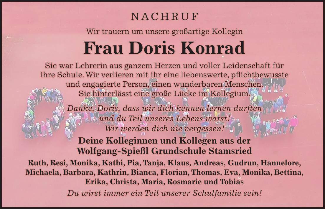 Nachruf Wir trauern um unsere großartige Kollegin Frau Doris Konrad Sie war Lehrerin aus ganzem Herzen und voller Leidenschaft für ihre Schule. Wir verlieren mit ihr eine liebenswerte, pflichtbewusste und engagierte Person, einen wunderbaren Menschen. Sie hinterlässt eine große Lücke im Kollegium. Danke, Doris, dass wir dich kennen lernen durften und du Teil unseres Lebens warst! Wir werden dich nie vergessen! Deine Kolleginnen und Kollegen aus der Wolfgang-Spießl Grundschule Stamsried Ruth, Resi, Monika, Kathi, Pia, Tanja, Klaus, Andreas, Gudrun, Hannelore, Michaela, Barbara, Kathrin, Bianca, Florian, Thomas, Eva, Monika, Bettina, Erika, Christa, Maria, Rosmarie und Tobias Du wirst immer ein Teil unserer Schulfamilie sein!