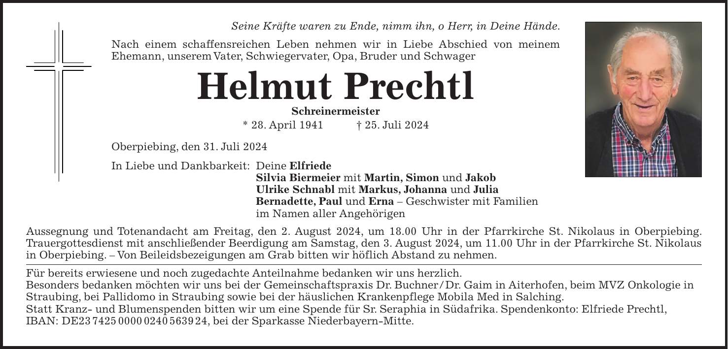 Seine Kräfte waren zu Ende, nimm ihn, o Herr, in Deine Hände. Nach einem schaffensreichen Leben nehmen wir in Liebe Abschied von meinem Ehemann, unserem Vater, Schwiegervater, Opa, Bruder und Schwager Helmut Prechtl Schreinermeister * 28. April 1941 + 25. Juli 2024 Oberpiebing, den 31. Juli 2024 In Liebe und Dankbarkeit: Deine Elfriede Silvia Biermeier mit Martin, Simon und Jakob Ulrike Schnabl mit Markus, Johanna und Julia Bernadette, Paul und Erna - Geschwister mit Familien im Namen aller Angehörigen Aussegnung und Totenandacht am Freitag, den 2. August 2024, um 18.00 Uhr in der Pfarrkirche St. Nikolaus in Oberpiebing. Trauergottesdienst mit anschließender Beerdigung am Samstag, den 3. August 2024, um 11.00 Uhr in der Pfarrkirche St. Nikolaus in Oberpiebing. - Von Beileidsbezeigungen am Grab bitten wir höflich Abstand zu nehmen. Für bereits erwiesene und noch zugedachte Anteilnahme bedanken wir uns herzlich. Besonders bedanken möchten wir uns bei der Gemeinschaftspraxis Dr. Buchner / Dr. Gaim in Aiterhofen, beim MVZ Onkologie in Straubing, bei Pallidomo in Straubing sowie bei der häuslichen Krankenpflege Mobila Med in Salching. Statt Kranz- und Blumenspenden bitten wir um eine Spende für Sr. Seraphia in Südafrika. Spendenkonto: Elfriede Prechtl, IBAN: DE***, bei der Sparkasse Niederbayern-Mitte.