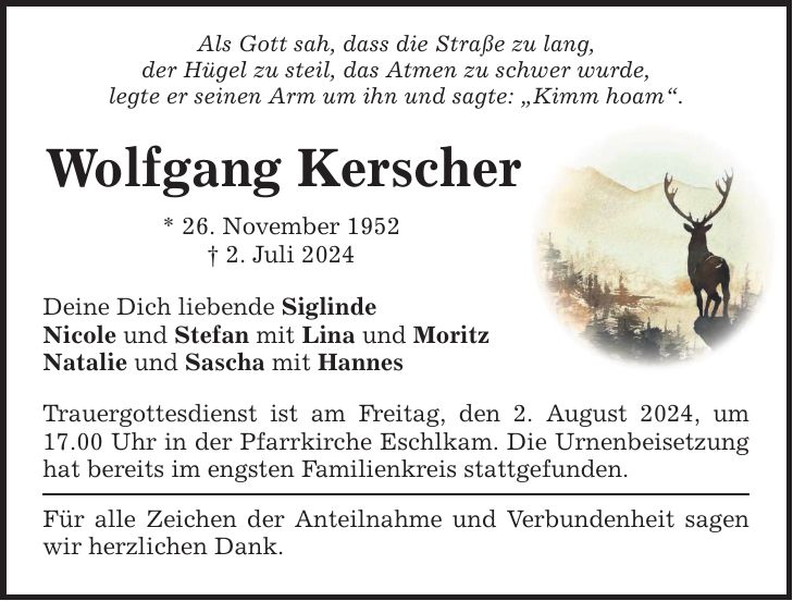 Als Gott sah, dass die Straße zu lang,der Hügel zu steil, das Atmen zu schwer wurde,legte er seinen Arm um ihn und sagte: Kimm hoam.Wolfgang Kerscher* 26. November 1952 2. Juli 2024 Deine Dich liebende Siglinde Nicole und Stefan mit Lina und MoritzNatalie und Sascha mit HannesTrauergottesdienst ist am Freitag, den 2. August 2024, um 17.00 Uhr in der Pfarrkirche Eschlkam. Die Urnenbeisetzung hat bereits im engsten Familienkreis stattgefunden.Für alle Zeichen der Anteilnahme und Verbundenheit sagen wir herzlichen Dank.