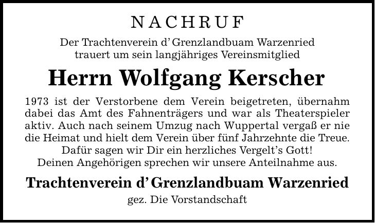 Nachruf Der Trachtenverein dGrenzlandbuam Warzenried trauert um sein langjähriges Vereinsmitglied Herrn Wolfgang Kerscher 1973 ist der Verstorbene dem Verein beigetreten, übernahm dabei das Amt des Fahnenträgers und war als Theaterspieler aktiv. Auch nach seinem Umzug nach Wuppertal vergaß er nie die Heimat und hielt dem Verein über fünf Jahrzehnte die Treue. Dafür sagen wir Dir ein herzliches Vergelts Gott! Deinen Angehörigen sprechen wir unsere Anteilnahme aus. Trachtenverein dGrenzlandbuam Warzenried gez. Die Vorstandschaft