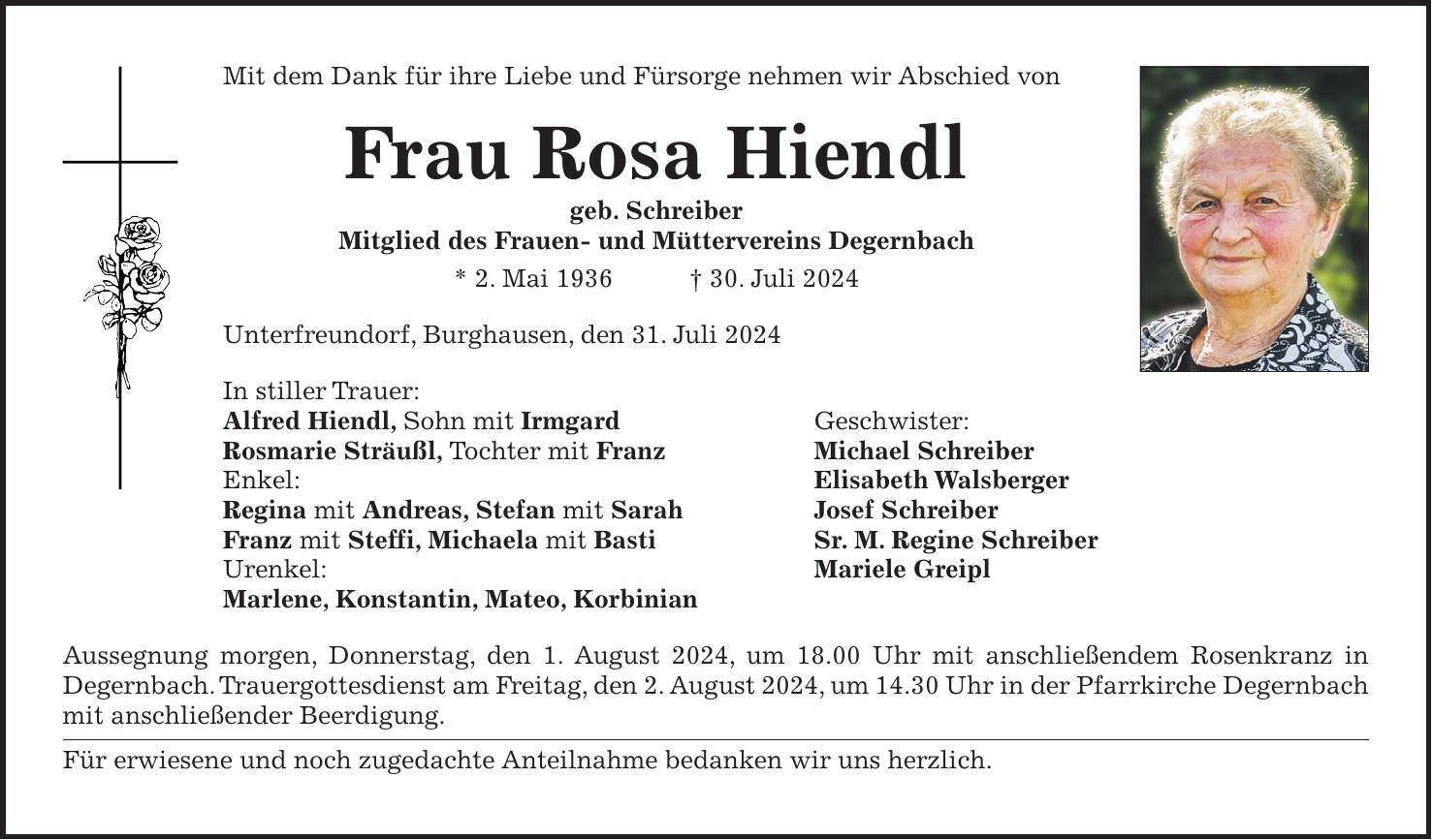 Mit dem Dank für ihre Liebe und Fürsorge nehmen wir Abschied von Frau Rosa Hiendl geb. Schreiber Mitglied des Frauen- und Müttervereins Degernbach * 2. Mai 1936 + 30. Juli 2024 Unterfreundorf, Burghausen, den 31. Juli 2024 In stiller Trauer: Alfred Hiendl, Sohn mit Irmgard Geschwister: Rosmarie Sträußl, Tochter mit Franz Michael Schreiber Enkel: Elisabeth Walsberger Regina mit Andreas, Stefan mit Sarah Josef Schreiber Franz mit Steffi, Michaela mit Basti Sr. M. Regine Schreiber Urenkel: Mariele Greipl Marlene, Konstantin, Mateo, Korbinian Aussegnung morgen, Donnerstag, den 1. August 2024, um 18.00 Uhr mit anschließendem Rosenkranz in Degernbach. Trauergottesdienst am Freitag, den 2. August 2024, um 14.30 Uhr in der Pfarrkirche Degernbach mit anschließender Beerdigung. Für erwiesene und noch zugedachte Anteilnahme bedanken wir uns herzlich.