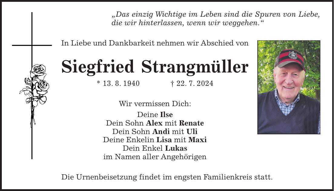 'Das einzig Wichtige im Leben sind die Spuren von Liebe, die wir hinterlassen, wenn wir weggehen.' In Liebe und Dankbarkeit nehmen wir Abschied von Siegfried Strangmüller * 13. 8. 1940 + 22. 7. 2024 Wir vermissen Dich: Deine Ilse Dein Sohn Alex mit Renate Dein Sohn Andi mit Uli Deine Enkelin Lisa mit Maxi Dein Enkel Lukas im Namen aller Angehörigen Die Urnenbeisetzung findet im engsten Familienkreis statt.