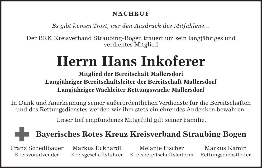 Nachruf Es gibt keinen Trost, nur den Ausdruck des Mitfühlens Der BRK Kreisverband Straubing-Bogen trauert um sein langjähriges und verdientes Mitglied Herrn Hans Inkoferer Mitglied der Bereitschaft Mallersdorf Langjähriger Bereitschaftsleiter der Bereitschaft Mallersdorf Langjähriger Wachleiter Rettungswache Mallersdorf In Dank und Anerkennung seiner außerordentlichen Verdienste für die Bereitschaften und des Rettungsdienstes werden wir ihm stets ein ehrendes Andenken bewahren. Unser tief empfundenes Mitgefühl gilt seiner Familie. Bayerisches Rotes Kreuz Kreisverband Straubing Bogen Franz Schedlbauer Markus Eckhardt Melanie Fischer Markus Kamin Kreisvorsitzender Kreisgeschäftsführer Kreisbereitschaftsleiterin Rettungsdienstleiter