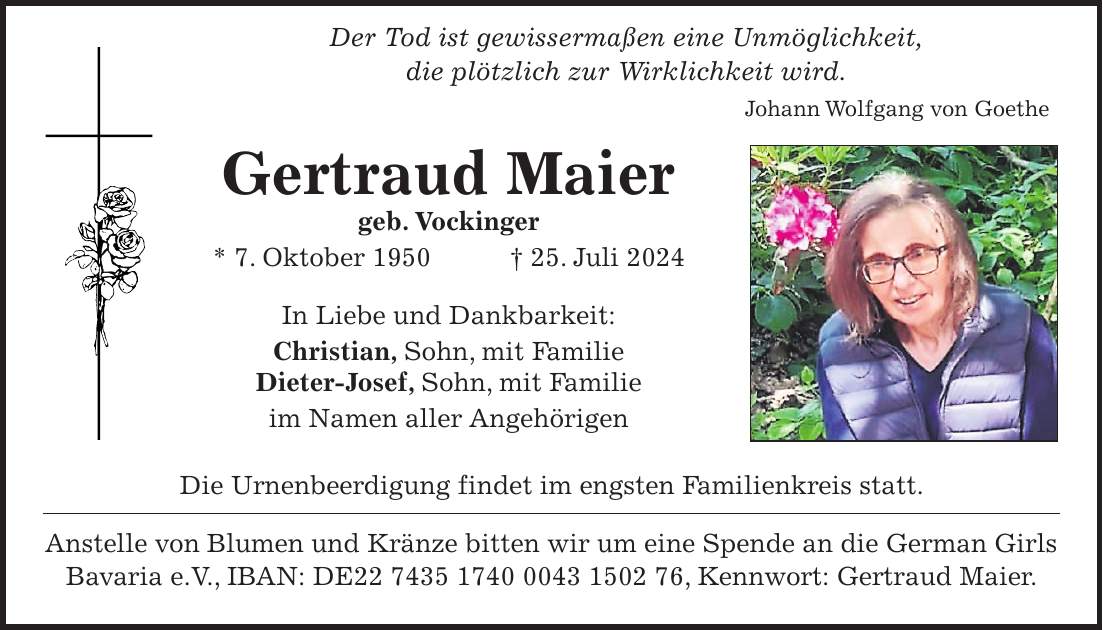 Der Tod ist gewissermaßen eine Unmöglichkeit, die plötzlich zur Wirklichkeit wird. Johann Wolfgang von Goethe Gertraud Maier geb. Vockinger * 7. Oktober 1950 + 25. Juli 2024 In Liebe und Dankbarkeit: Christian, Sohn, mit Familie Dieter-Josef, Sohn, mit Familie im Namen aller Angehörigen Die Urnenbeerdigung findet im engsten Familienkreis statt. Anstelle von Blumen und Kränze bitten wir um eine Spende an die German Girls Bavaria e.V., IBAN: DE***, Kennwort: Gertraud Maier.