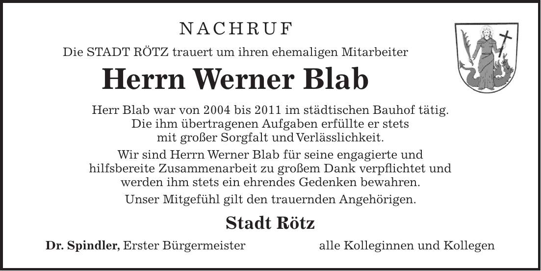 NACHRUF Die STADT RÖTZ trauert um ihren ehemaligen Mitarbeiter Herrn Werner Blab Herr Blab war von 2004 bis 2011 im städtischen Bauhof tätig. Die ihm übertragenen Aufgaben erfüllte er stets mit großer Sorgfalt und Verlässlichkeit. Wir sind Herrn Werner Blab für seine engagierte und hilfsbereite Zusammenarbeit zu großem Dank verpflichtet und werden ihm stets ein ehrendes Gedenken bewahren. Unser Mitgefühl gilt den trauernden Angehörigen. Stadt Rötz Dr. Spindler, Erster Bürgermeister alle Kolleginnen und Kollegen