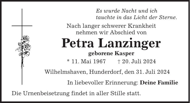 Es wurde Nacht und ich tauchte in das Licht der Sterne. Nach langer schwerer Krankheit nehmen wir Abschied von Petra Lanzinger geborene Kasper * 11. Mai 1967 + 20. Juli 2024 Wilhelmshaven, Hunderdorf, den 31. Juli 2024 In liebevoller Erinnerung: Deine Familie Die Urnenbeisetzung findet in aller Stille statt.