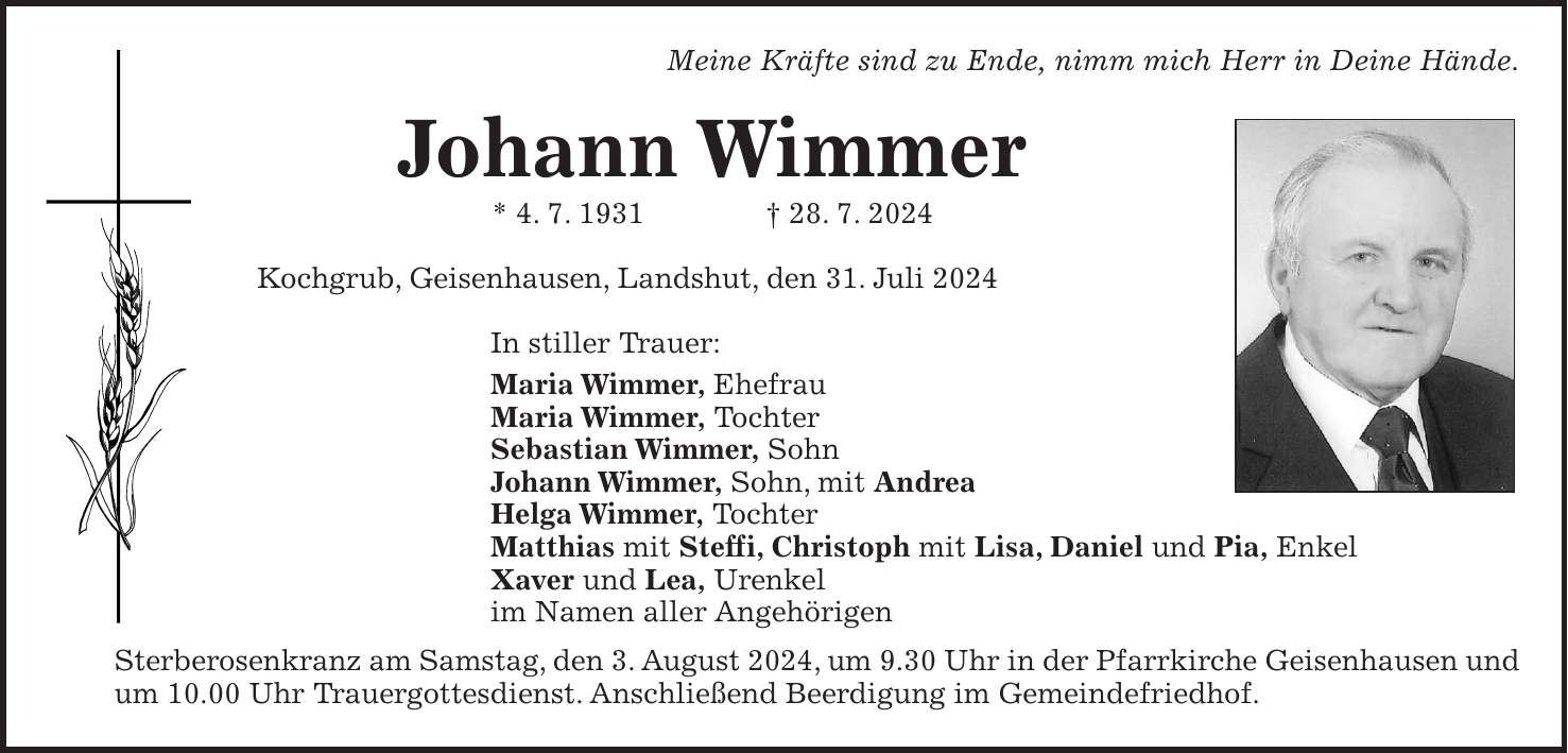 Meine Kräfte sind zu Ende, nimm mich Herr in Deine Hände. Johann Wimmer * 4. 7. 1931 + 28. 7. 2024 Kochgrub, Geisenhausen, Landshut, den 31. Juli 2024 In stiller Trauer: Maria Wimmer, Ehefrau Maria Wimmer, Tochter Sebastian Wimmer, Sohn Johann Wimmer, Sohn, mit Andrea Helga Wimmer, Tochter Matthias mit Steffi, Christoph mit Lisa, Daniel und Pia, Enkel Xaver und Lea, Urenkel im Namen aller Angehörigen Sterberosenkranz am Samstag, den 3. August 2024, um 9.30 Uhr in der Pfarrkirche Geisenhausen und um 10.00 Uhr Trauergottesdienst. Anschließend Beerdigung im Gemeindefriedhof.